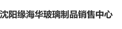 操屄射精视频沈阳缘海华玻璃制品销售中心